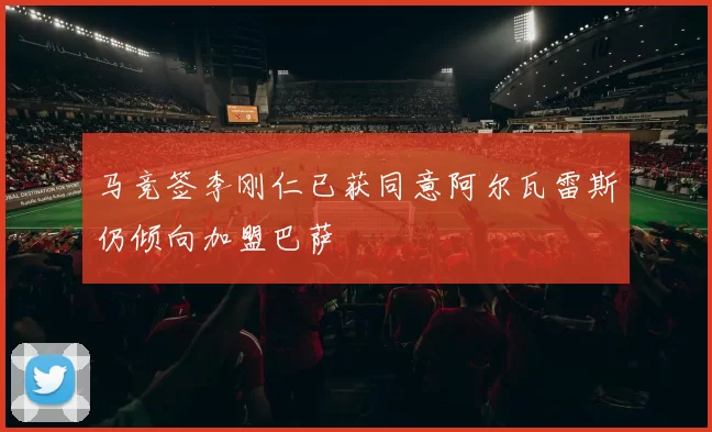 马竞签李刚仁已获同意阿尔瓦雷斯仍倾向加盟巴萨