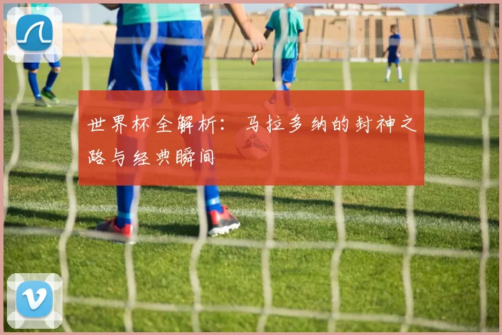 世界杯全解析：马拉多纳的封神之路与经典瞬间