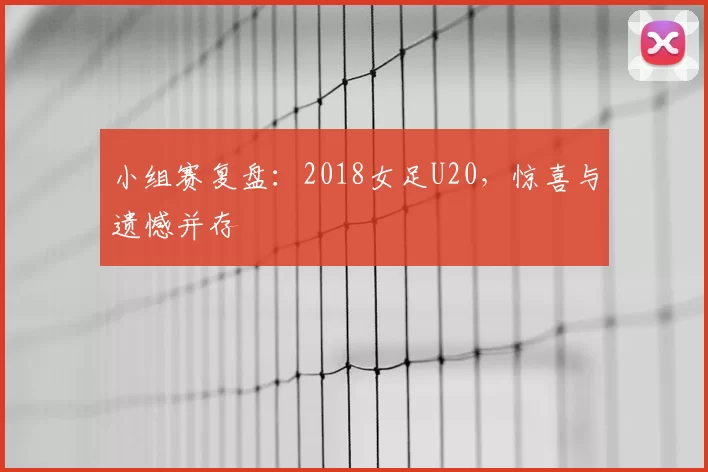 小组赛复盘:2018女足U20,惊喜与遗憾并存