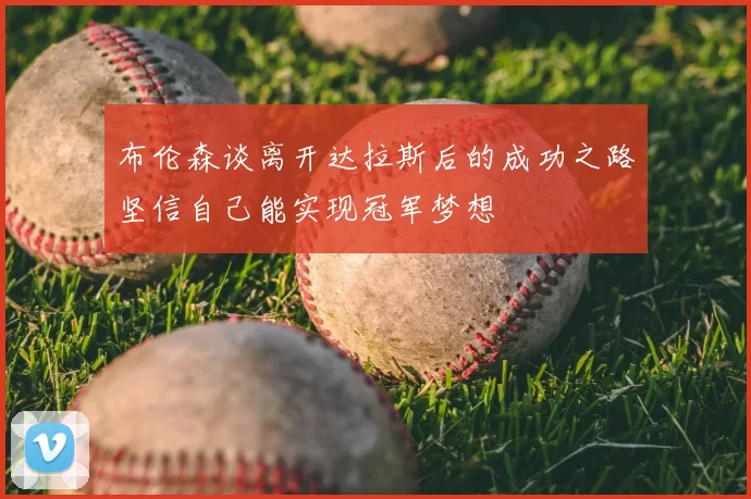 布伦森谈离开达拉斯后的成功之路坚信自己能实现冠军梦想