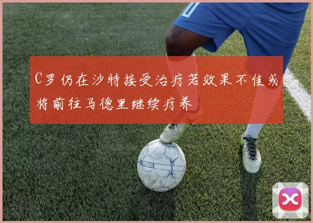 C罗仍在沙特接受治疗若效果不佳或将前往马德里继续疗养
