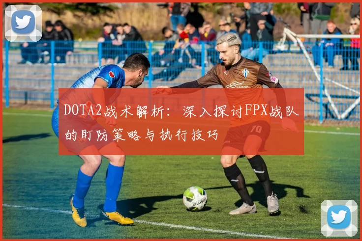 DOTA2战术解析:深入探讨FPX战队的盯防策略与执行技巧