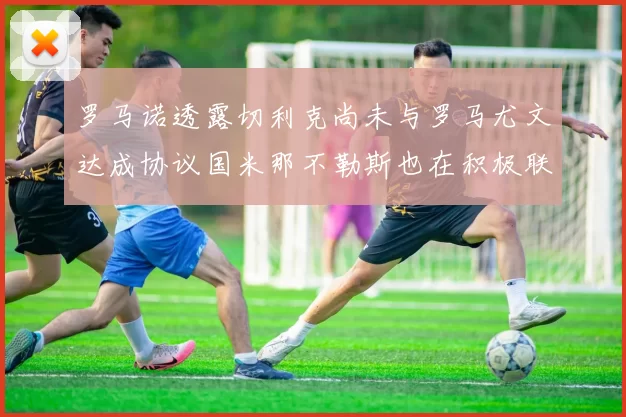 罗马诺透露切利克尚未与罗马尤文达成协议国米那不勒斯也在积极联系