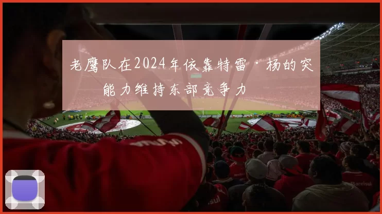 老鹰队在2024年依靠特雷·杨的突破能力维持东部竞争力