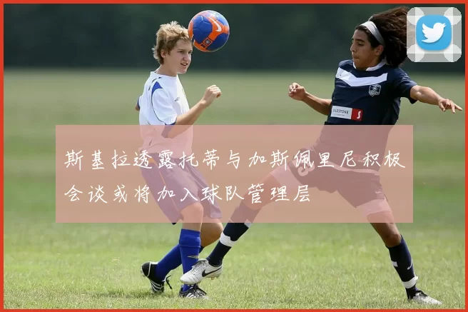 斯基拉透露托蒂与加斯佩里尼积极会谈或将加入球队管理层