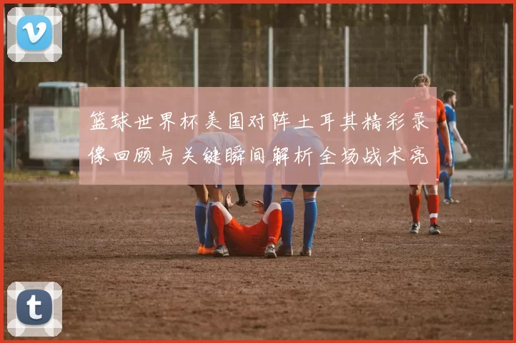 篮球世界杯美国对阵土耳其精彩录像回顾与关键瞬间解析全场战术亮点