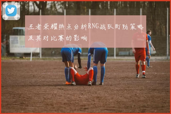 王者荣耀热点分析RNG战队盯防策略及其对比赛的影响