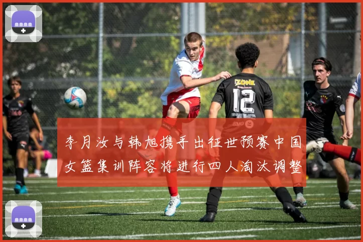李月汝与韩旭携手出征世预赛中国女篮集训阵容将进行四人淘汰调整