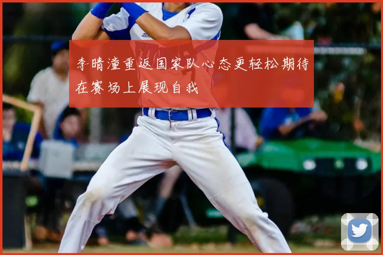 李晴潼重返国家队心态更轻松期待在赛场上展现自我