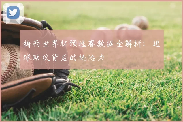 梅西世界杯预选赛数据全解析:进球助攻背后的统治力