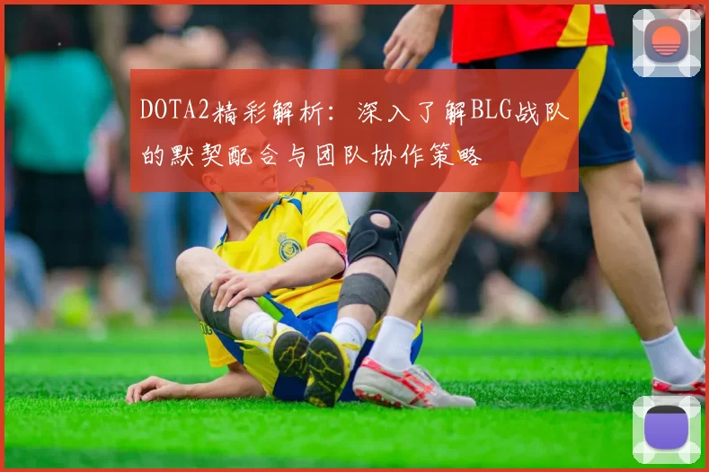 DOTA2精彩解析：深入了解BLG战队的默契配合与团队协作策略