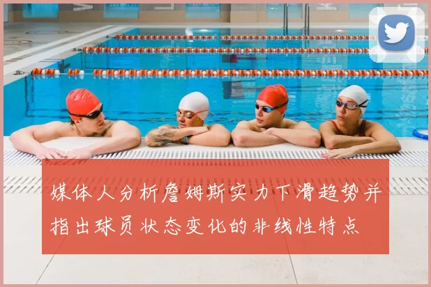 媒体人分析詹姆斯实力下滑趋势并指出球员状态变化的非线性特点