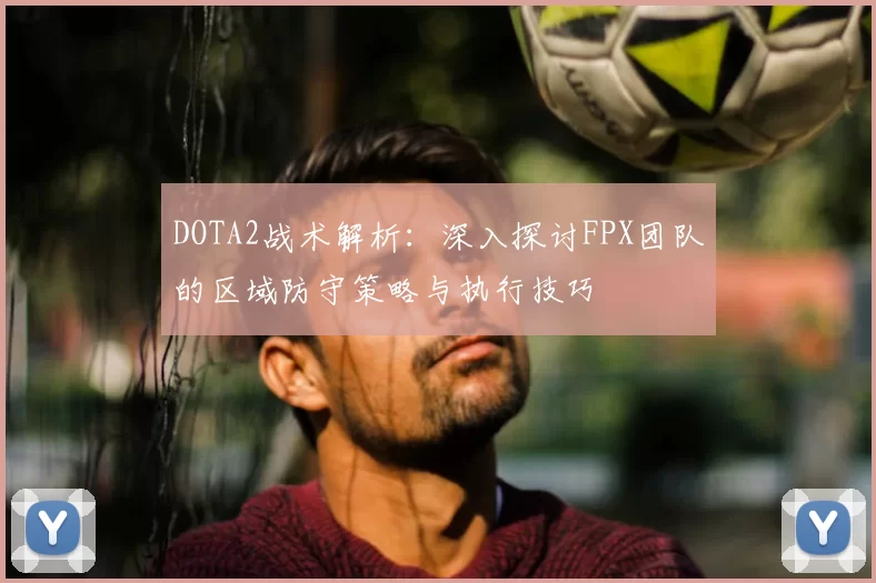 DOTA2战术解析:深入探讨FPX团队的区域防守策略与执行技巧