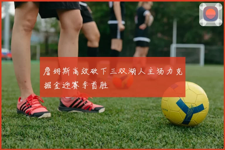詹姆斯高效砍下三双湖人主场力克掘金迎赛季首胜