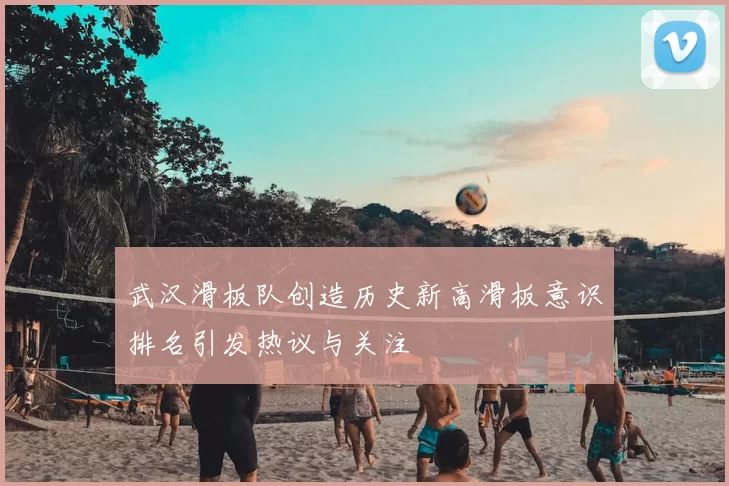 武汉滑板队创造历史新高滑板意识排名引发热议与关注