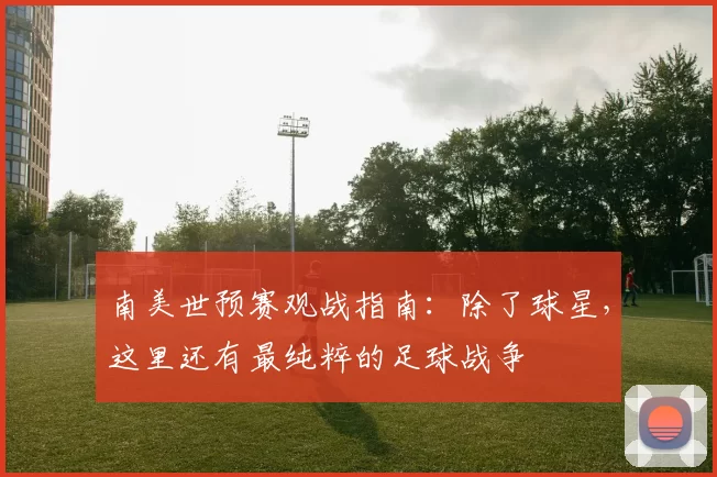 南美世预赛观战指南:除了球星,这里还有最纯粹的足球战争
