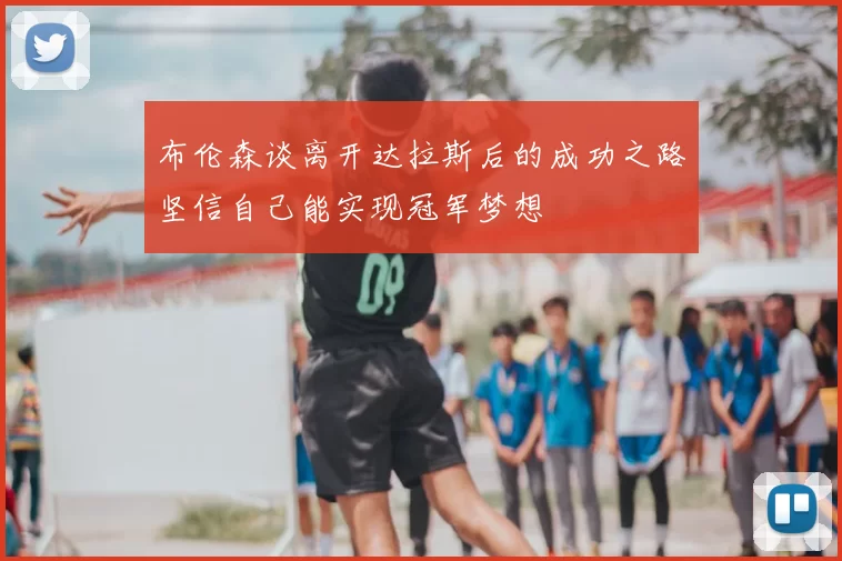 布伦森谈离开达拉斯后的成功之路坚信自己能实现冠军梦想