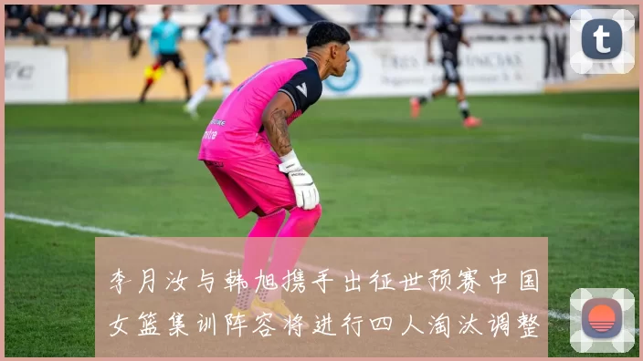 李月汝与韩旭携手出征世预赛中国女篮集训阵容将进行四人淘汰调整