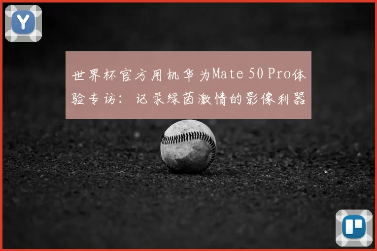 世界杯官方用机华为Mate 50 Pro体验专访:记录绿茵激情的影像利器