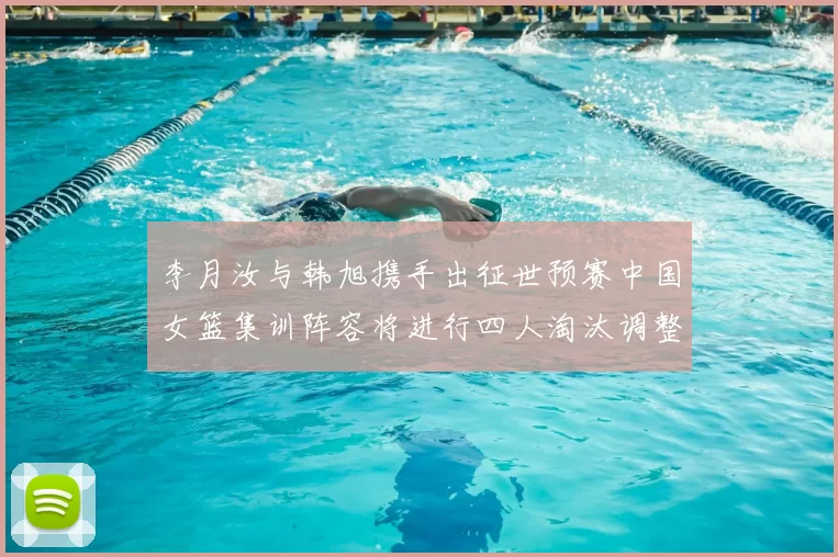 李月汝与韩旭携手出征世预赛中国女篮集训阵容将进行四人淘汰调整