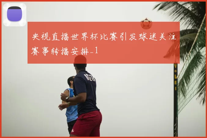 央视直播世界杯比赛引发球迷关注赛事转播安排_1