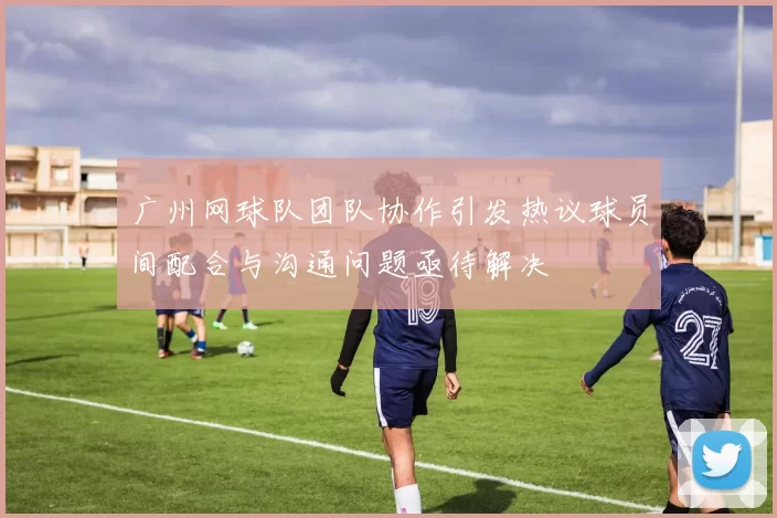 广州网球队团队协作引发热议球员间配合与沟通问题亟待解决