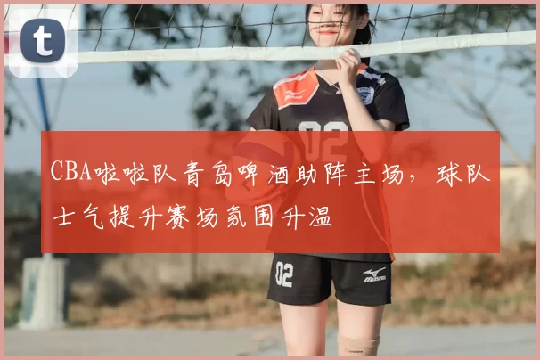 CBA啦啦队青岛啤酒助阵主场,球队士气提升赛场氛围升温