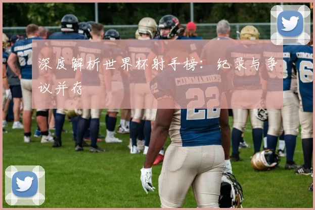 深度解析世界杯射手榜:纪录与争议并存