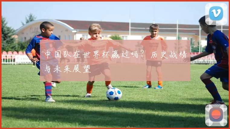 中国队在世界杯赢过吗？历史战绩与未来展望