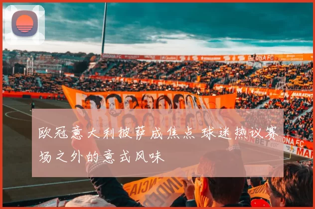 欧冠意大利披萨成焦点 球迷热议赛场之外的意式风味