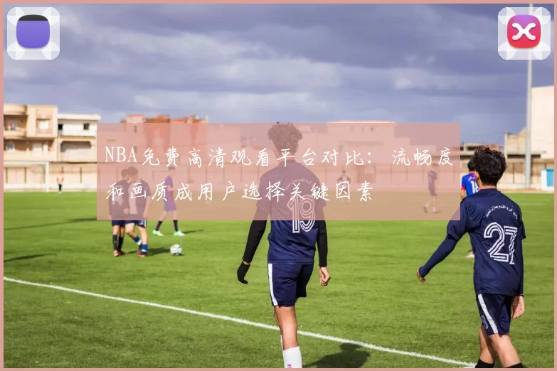 NBA免费高清观看平台对比:流畅度和画质成用户选择关键因素