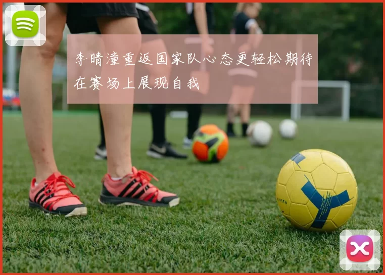 李晴潼重返国家队心态更轻松期待在赛场上展现自我