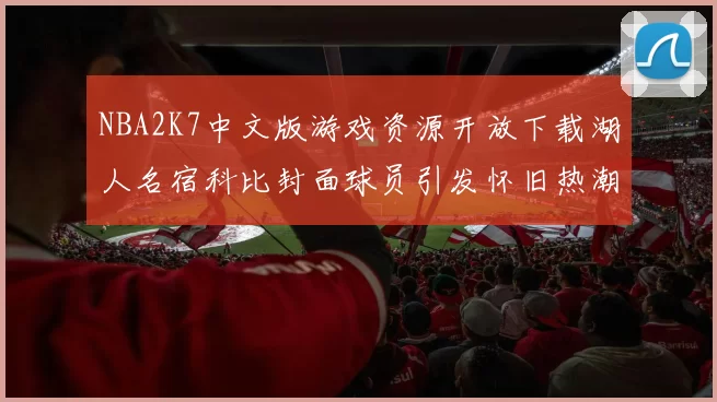 NBA2K7中文版游戏资源开放下载湖人名宿科比封面球员引发怀旧热潮