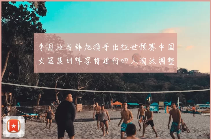 李月汝与韩旭携手出征世预赛中国女篮集训阵容将进行四人淘汰调整