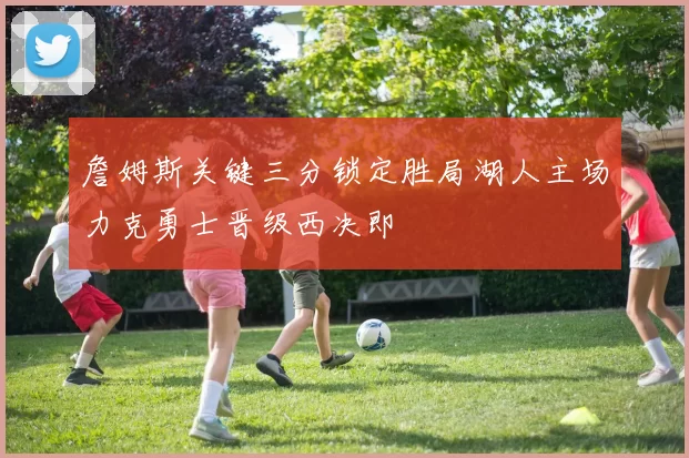詹姆斯关键三分锁定胜局湖人主场力克勇士晋级西决即