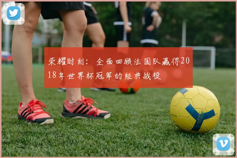 荣耀时刻:全面回顾法国队赢得2018年世界杯冠军的经典战役