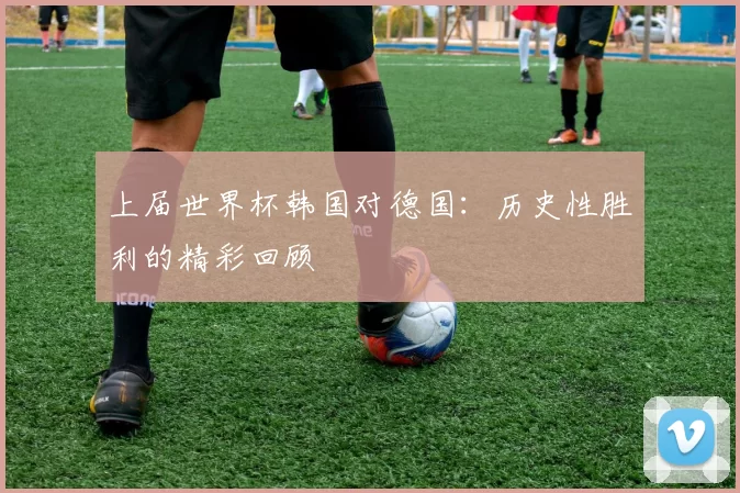 上届世界杯韩国对德国:历史性胜利的精彩回顾