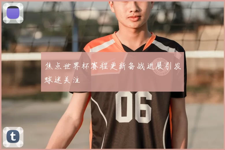 焦点世界杯赛程更新备战进展引发球迷关注