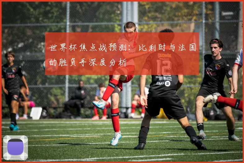 世界杯焦点战预测:比利时与法国的胜负手深度分析