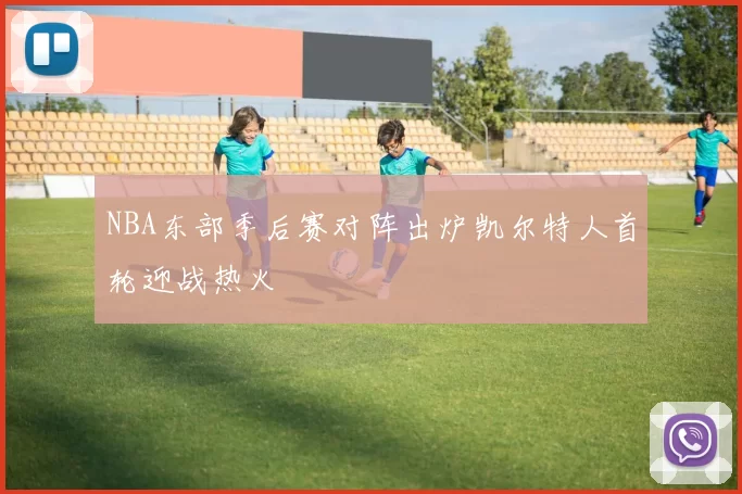 NBA东部季后赛对阵出炉凯尔特人首轮迎战热火