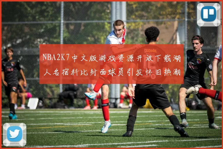 NBA2K7中文版游戏资源开放下载湖人名宿科比封面球员引发怀旧热潮