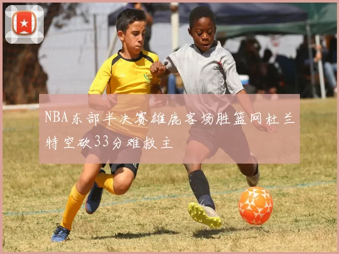 NBA东部半决赛雄鹿客场胜篮网杜兰特空砍33分难救主