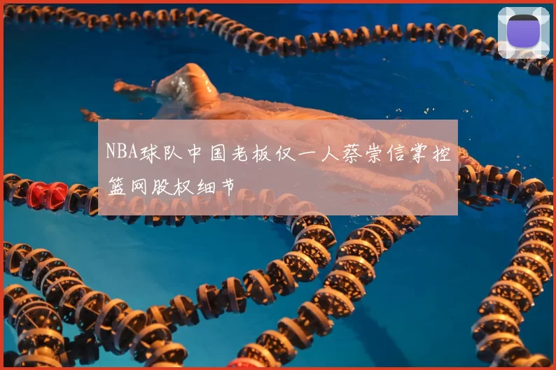 NBA球队中国老板仅一人蔡崇信掌控篮网股权细节