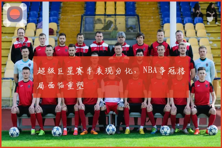 超级巨星赛季表现分化,NBA争冠格局面临重塑