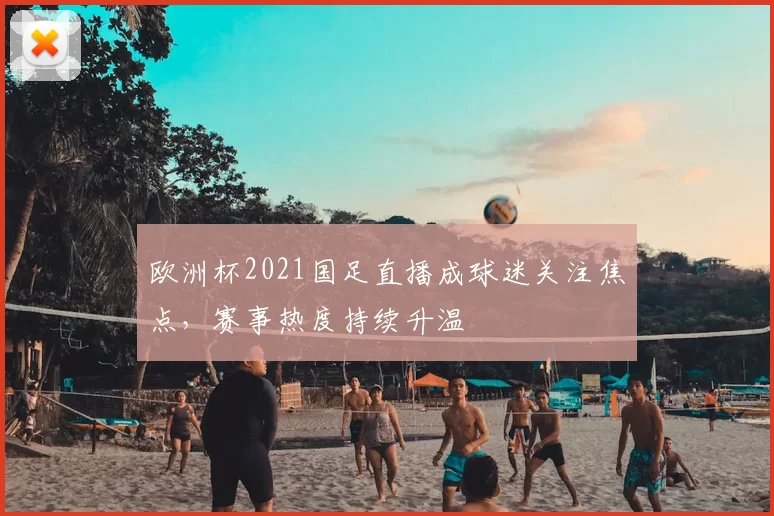 欧洲杯2021国足直播成球迷关注焦点，赛事热度持续升温