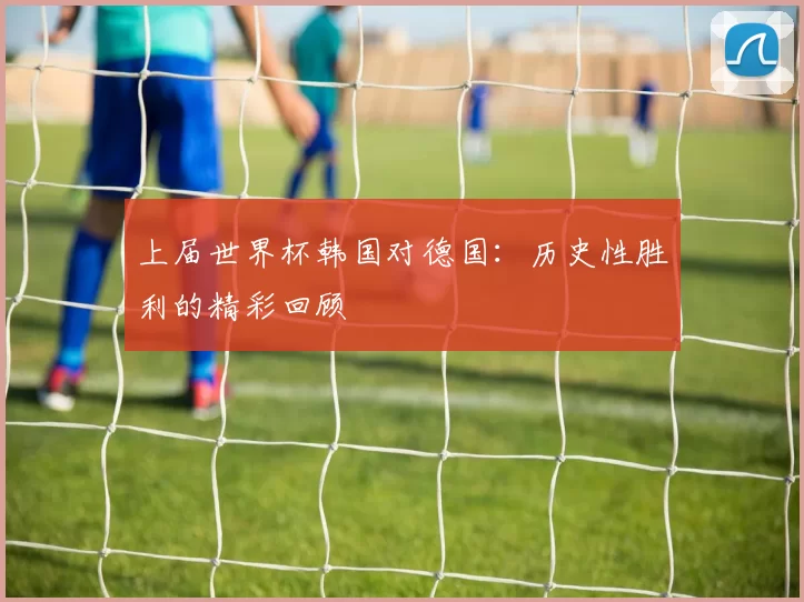 上届世界杯韩国对德国:历史性胜利的精彩回顾