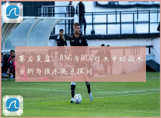 赛后复盘:RNG与BLG对决中的战术分析与技术亮点探讨