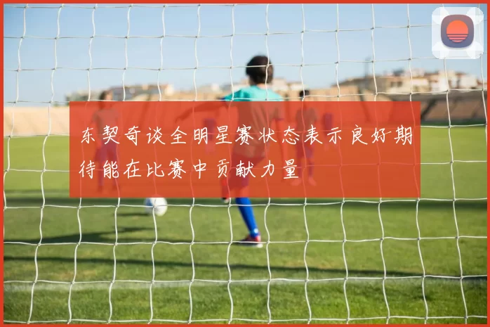 东契奇谈全明星赛状态表示良好期待能在比赛中贡献力量