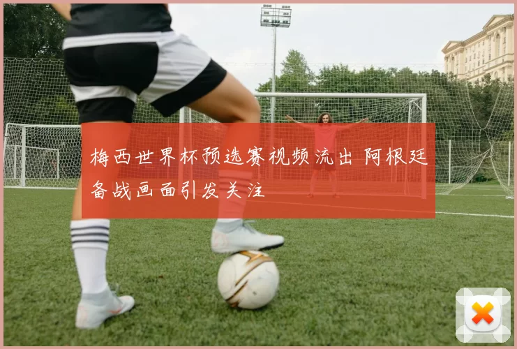 梅西世界杯预选赛视频流出 阿根廷备战画面引发关注
