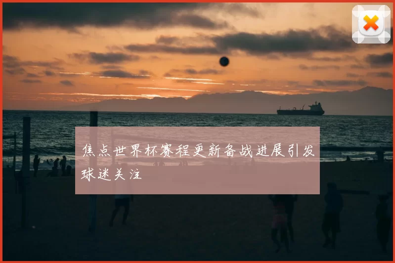 焦点世界杯赛程更新备战进展引发球迷关注